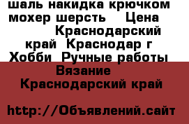 шаль-накидка крючком( мохер шерсть) › Цена ­ 2 000 - Краснодарский край, Краснодар г. Хобби. Ручные работы » Вязание   . Краснодарский край